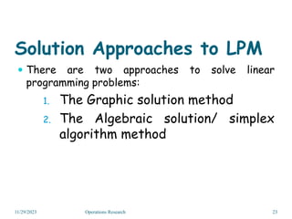 Solution Approaches to LPM
 There are two approaches to solve linear
programming problems:
1. The Graphic solution method
2. The Algebraic solution/ simplex
algorithm method
11/29/2023 23
Operations Research
 