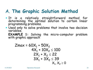 A. The Graphic Solution Method
 It is a relatively straightforward method for
determining the optimal solution to certain linear
programming problems.
 Used only to solve problems that involve two decision
variables.
EXAMPLE 1: Solving the micro-computer problem
with graphic approach
Zmax = 60X1 + 50X2
4X1 + 10X2  100
2X1 + X2  22
3X1 + 3X2  39
X1, X2  0
11/29/2023 24
Operations Research
 