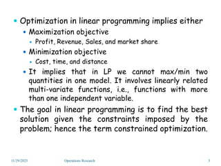  Optimization in linear programming implies either
 Maximization objective
 Profit, Revenue, Sales, and market share
 Minimization objective
 Cost, time, and distance
 It implies that in LP we cannot max/min two
quantities in one model. It involves linearly related
multi-variate functions, i.e., functions with more
than one independent variable.
 The goal in linear programming is to find the best
solution given the constraints imposed by the
problem; hence the term constrained optimization.
11/29/2023 3
Operations Research
 