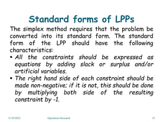 Standard forms of LPPs
The simplex method requires that the problem be
converted into its standard form. The standard
form of the LPP should have the following
characteristics:
 All the constraints should be expressed as
equations by adding slack or surplus and/or
artificial variables.
 The right hand side of each constraint should be
made non-negative; if it is not, this should be done
by multiplying both side of the resulting
constraint by -1.
11/29/2023 Operations Research 35
 
