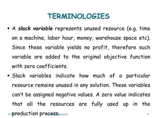 TERMINOLOGIES
 A slack variable represents unused resource (e.g. time
on a machine, labor hour, money, warehouse space etc).
Since these variable yields no profit, therefore such
variable are added to the original objective function
with zero coefficients.
 Slack variables indicate how much of a particular
resource remains unused in any solution. These variables
can’t be assigned negative values. A zero value indicates
that all the resources are fully used up in the
production process.
11/29/2023 Operations Research 37
 