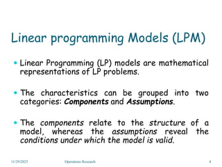 Linear programming Models (LPM)
 Linear Programming (LP) models are mathematical
representations of LP problems.
 The characteristics can be grouped into two
categories: Components and Assumptions.
 The components relate to the structure of a
model, whereas the assumptions reveal the
conditions under which the model is valid.
11/29/2023 4
Operations Research
 