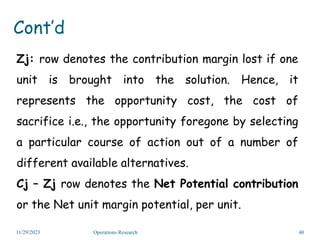 Zj: row denotes the contribution margin lost if one
unit is brought into the solution. Hence, it
represents the opportunity cost, the cost of
sacrifice i.e., the opportunity foregone by selecting
a particular course of action out of a number of
different available alternatives.
Cj – Zj row denotes the Net Potential contribution
or the Net unit margin potential, per unit.
11/29/2023 Operations Research 40
Cont’d
 