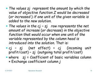  The values zj represent the amount by which the
value of objective function Z would be decreased
(or increased ) if one unit of the given variable is
added to the new solution.
 The values in the cj – zj row represents the net
amount of increase (or decrease) in the objective
function that would occur when one unit of the
variable represented by the column head is
introduced into the solution. That is:
 cj – zj (net effect) = cj (incoming unit
profit/cost) – zj (outgoing total profit/cost)
 where zj = Coefficient of basic variables column
× Exchange coefficient column j
11/29/2023 Operations Research 41
 