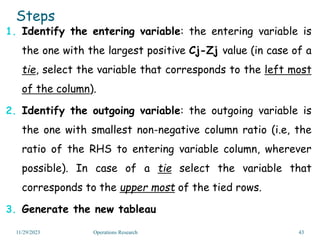 Steps
1. Identify the entering variable: the entering variable is
the one with the largest positive Cj-Zj value (in case of a
tie, select the variable that corresponds to the left most
of the column).
2. Identify the outgoing variable: the outgoing variable is
the one with smallest non-negative column ratio (i.e, the
ratio of the RHS to entering variable column, wherever
possible). In case of a tie select the variable that
corresponds to the upper most of the tied rows.
3. Generate the new tableau
11/29/2023 Operations Research 43
 
