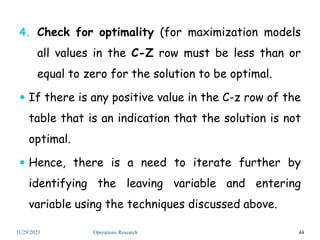 4. Check for optimality (for maximization models
all values in the C-Z row must be less than or
equal to zero for the solution to be optimal.
 If there is any positive value in the C-z row of the
table that is an indication that the solution is not
optimal.
 Hence, there is a need to iterate further by
identifying the leaving variable and entering
variable using the techniques discussed above.
44
11/29/2023 Operations Research
 