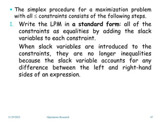  The simplex procedure for a maximization problem
with all  constraints consists of the following steps.
1. Write the LPM in a standard form: all of the
constraints as equalities by adding the slack
variables to each constraint.
When slack variables are introduced to the
constraints, they are no longer inequalities
because the slack variable accounts for any
difference between the left and right-hand
sides of an expression.
11/29/2023 47
Operations Research
 