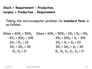 Slack = Requirement – Production,
surplus = Production – Requirement
Taking the microcomputer problem its standard form is
as follows:
Zmax = 60X1 + 50X2 Zmax = 60X1 + 50X2 + 0S1 + S2 + 0S3
: 4X1 + 10X2  100 : 4X1 + 10X2 + S1 = 100
2X1 + X2  22 2X1 + X2 + S2 = 22
3X1 + 3X2  39 3X1 + 3X2 + S3 = 39
X1, X2  0 X1, X2, S1, S2, S3  0
11/29/2023 48
Operations Research
 