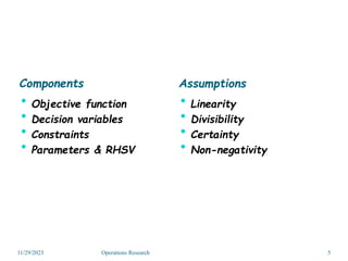 Components
 Objective function
 Decision variables
 Constraints
 Parameters & RHSV
Assumptions
 Linearity
 Divisibility
 Certainty
 Non-negativity
11/29/2023 5
Operations Research
 