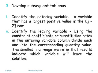 3. Develop subsequent tableaus
i. Identify the entering variable - a variable
that has a largest positive value is the Cj –
Zj raw.
ii. Identify the leaving variable - Using the
constraint coefficients or substitution rates
in the entering variable column divide each
one into the corresponding quantity value.
The smallest non-negative ratio that results
indicate which variable will leave the
solution.
11/29/2023 51
Operations Research
 