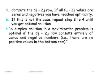 5. Compute the Cj – Zj row, If all Cj – Zj values are
zeros and negatives you have reached optimality.
6. If this is not the case, repeat step 2 to 4 until
you get optimal solution.
 “A simplex solution in a maximization problem is
optimal if the Cj – Zj row consists entirely of
zeros and negative numbers (i.e., there are no
positive values in the bottom row).”
11/29/2023 53
Operations Research
 