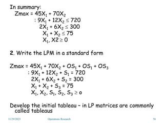 In summary:
Zmax = 45X1 + 70X2
: 9X1 + 12X2  720
2X1 + 6X2  300
X1 + X2  75
X1, X2  0
2. Write the LPM in a standard form
Zmax = 45X1 + 70X2 + OS1 + OS1 + OS3
: 9X1 + 12X2 + S1 = 720
2X1 + 6X2 + S2 = 300
X1 + X2 + S3 = 75
X1, X2, S1, S2, S3  o
Develop the initial tableau – in LP matrices are commonly
called tableaus
11/29/2023 56
Operations Research
 