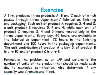 A firm produces three products A, B and C each of which
passes through three departments’ fabrication, finishing
and packaging. Each unit of product A requires 3, 4 and 2;
a unit product B requires 5, 4 and 4; while each unit of
product C requires 2, 4 and 5 hours respectively in the
three departments. Every day, 60 hours are available in
the fabrication department, 72 hours in the finishing
department and 100 hours in the packaging departments.
The unit contribution of product A is birr 5, of product B
is birr 10, and of product C is birr 8.
Formulate the problem as an LPP and determine the
number of units of the product that should be made each
day to maximize contribution. Also determine if any
capacity would remain unutilized.
Exercise
11/29/2023 Operations Research 65
 