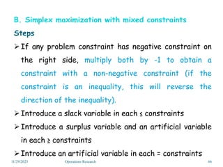 B. Simplex maximization with mixed constraints
Steps
If any problem constraint has negative constraint on
the right side, multiply both by -1 to obtain a
constraint with a non-negative constraint (if the
constraint is an inequality, this will reverse the
direction of the inequality).
Introduce a slack variable in each ≤ constraints
Introduce a surplus variable and an artificial variable
in each ≥ constraints
Introduce an artificial variable in each = constraints
11/29/2023 Operations Research 66
 