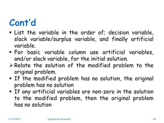 11/29/2023 Operations Research 69
 List the variable in the order of; decision variable,
slack variable/surplus variable, and finally artificial
variable.
 For basic variable column use artificial variables,
and/or slack variable, for the initial solution.
Relate the solution of the modified problem to the
original problem.
 If the modified problem has no solution, the original
problem has no solution
 If any artificial variables are non-zero in the solution
to the modified problem, then the original problem
has no solution
Cont’d
 