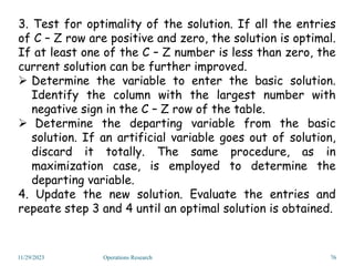 11/29/2023 Operations Research 76
3. Test for optimality of the solution. If all the entries
of C – Z row are positive and zero, the solution is optimal.
If at least one of the C – Z number is less than zero, the
current solution can be further improved.
 Determine the variable to enter the basic solution.
Identify the column with the largest number with
negative sign in the C – Z row of the table.
 Determine the departing variable from the basic
solution. If an artificial variable goes out of solution,
discard it totally. The same procedure, as in
maximization case, is employed to determine the
departing variable.
4. Update the new solution. Evaluate the entries and
repeate step 3 and 4 until an optimal solution is obtained.
 