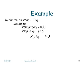 Example
Minimize Z= 25x1 +30x2
Subject to:
20x1+15x2 > 100
2x1+ 3x2 > 15
x1, x2 > 0
77
11/29/2023 Operations Research
 