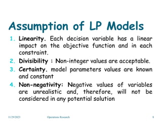Assumption of LP Models
1. Linearity. Each decision variable has a linear
impact on the objective function and in each
constraint.
2. Divisibility : Non-integer values are acceptable.
3. Certainty. model parameters values are known
and constant
4. Non-negativity: Negative values of variables
are unrealistic and, therefore, will not be
considered in any potential solution
11/29/2023 8
Operations Research
 