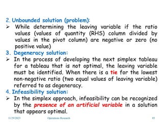 2. Unbounded solution (problem):
 While determining the leaving variable if the ratio
values (values of quantity (RHS) column divided by
values in the pivot column) are negative or zero (no
positive value)
3. Degeneracy solution:
 In the process of developing the next simplex tableau
for a tableau that is not optimal, the leaving variable
must be identified. When there is a tie for the lowest
non-negative ratio (two equal values of leaving variable)
referred to as degeneracy.
4. Infeasibility solution:
 In the simplex approach, infeasibility can be recognized
by the presence of an artificial variable in a solution
that appears optimal.
11/29/2023 Operations Research 85
 