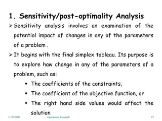 1. Sensitivity/post-optimality Analysis
Sensitivity analysis involves an examination of the
potential impact of changes in any of the parameters
of a problem .
It begins with the final simplex tableau. Its purpose is
to explore haw change in any of the parameters of a
problem, such as:
 The coefficients of the constraints,
 The coefficient of the objective function, or
 The right hand side values would affect the
solution
11/29/2023 Operations Research 87
 