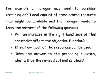 For example a manager may want to consider
obtaining additional amount of some scarce resource
that might be available and the manager wants to
know the answers of the following question
 Will an increase in the right hand side of this
constraint affect the objective function?
 If so, how much of the resources can be used.
 Given the answer to the preceding question,
what will be the revised optimal solution?
11/29/2023 Operations Research 89
 