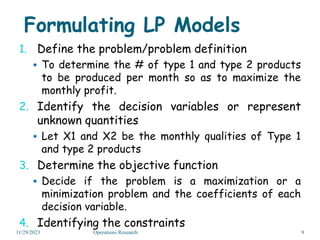 Formulating LP Models
1. Define the problem/problem definition
 To determine the # of type 1 and type 2 products
to be produced per month so as to maximize the
monthly profit.
2. Identify the decision variables or represent
unknown quantities
 Let X1 and X2 be the monthly qualities of Type 1
and type 2 products
3. Determine the objective function
 Decide if the problem is a maximization or a
minimization problem and the coefficients of each
decision variable.
4. Identifying the constraints
11/29/2023 9
Operations Research
 