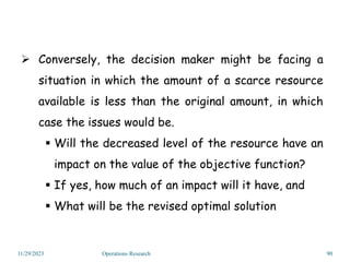 11/29/2023 Operations Research 90
 Conversely, the decision maker might be facing a
situation in which the amount of a scarce resource
available is less than the original amount, in which
case the issues would be.
 Will the decreased level of the resource have an
impact on the value of the objective function?
 If yes, how much of an impact will it have, and
 What will be the revised optimal solution
 