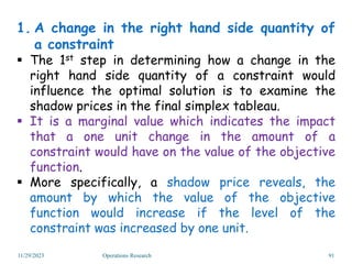 1. A change in the right hand side quantity of
a constraint
 The 1st step in determining how a change in the
right hand side quantity of a constraint would
influence the optimal solution is to examine the
shadow prices in the final simplex tableau.
 It is a marginal value which indicates the impact
that a one unit change in the amount of a
constraint would have on the value of the objective
function.
 More specifically, a shadow price reveals, the
amount by which the value of the objective
function would increase if the level of the
constraint was increased by one unit.
11/29/2023 Operations Research 91
 