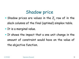 Shadow price
 Shadow prices are values in the Zj row of in the
slack columns of the final (optimal) simplex table.
 It is a marginal value.
 It shows the impact that a one unit change in the
amount of constraint would have on the value of
the objective function.
92
11/29/2023 Operations Research
 