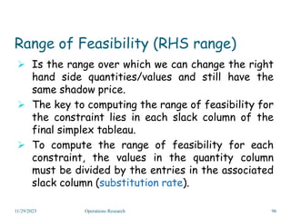 Range of Feasibility (RHS range)
 Is the range over which we can change the right
hand side quantities/values and still have the
same shadow price.
 The key to computing the range of feasibility for
the constraint lies in each slack column of the
final simplex tableau.
 To compute the range of feasibility for each
constraint, the values in the quantity column
must be divided by the entries in the associated
slack column (substitution rate).
11/29/2023 Operations Research 96
 