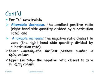 Cont’d
 For “≤” constraints
 Allowable decrease: the smallest positive ratio
(right hand side quantity divided by substitution
rate), and
 Allowable increase: the negative ratio closest to
zero (the right hand side quantity divided by
substitution rate).
Lower Limit=bj-the smallest positive number in
Q/Sj column
Upper Limit=bj+ the negative ratio closest to zero
in Q/Sj column
11/29/2023 Operations Research 97
 