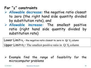 For “≥” constraints
 Allowable decrease: the negative ratio closest
to zero (the right hand side quantity divided
by substitution rate), and
 Allowable increase: The smallest positive
ratio (right hand side quantity divided by
substitution rate)
 Example find the range of feasibility for the
microcomputer problems
Lower Limit=bj - the negative ratio closest to zero in Q/ Sj column
Upper Limit=bj+ The smallest positive ratio in Q/ Sj column
11/29/2023 Operations Research 98
 