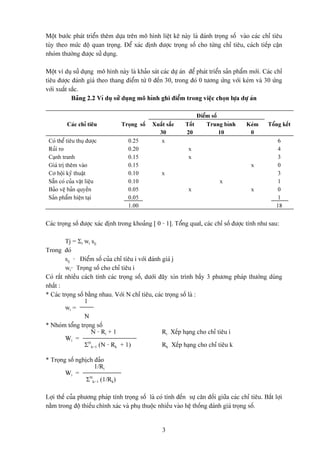 Mäüt bæåïc phaït triãøn thãm dæûa trãn mä hçnh liãût kã naìy laì âaïnh troüng säú vaìo caïc chè tiãu
tuìy theo mæïc âäü quan troüng. Âãø xaïc âënh âæåüc troüng säú cho tæìng chè tiãu, caïch tiãúp cáûn
nhoïm thæåìng âæåüc sæí duûng.

Mäüt vê duû sæí duûng mä hçnh naìy laì khaío saït caïc dæû aïn âãø phaït triãøn saín pháøm måïi. Caïc chè
tiãu âæåüc âaïnh giaï theo thang âiãøm tæì 0 âãún 30, trong âoï 0 tæång æïng våïi keïm vaì 30 æïng
våïi xuáút sàõc.
            Baíng 2.2 Vê duû sæí duûng mä hçnh ghi âiãøm trong viãûc choün læûa dæû aïn

                                                                   Âiãøm säú
          Caïc chè tiãu          Troüng säú    Xuáút sàõc     Täút     Trung bçnh        Keïm     Täøng kãút
                                                 30           20             10           0
 Coï thãø tiãu thuû âæåüc           0.25          x                                                    6
 Ruíi ro                            0.20                       x                                       4
 Caûnh tranh                        0.15                       x                                       3
 Giaï trë thãm vaìo                 0.15                                                   x           0
 Cå häüi kyî thuáût                 0.10           x                                                   3
 Sàôn coï cuía váût liãûu           0.10                                     x                         1
 Baío vãû baín quyãön               0.05                       x                           x           0
 Saín pháøm hiãûn taûi              0.05                                                               1
                                    1.00                                                              18


Caïc troüng säú âæåüc xaïc âënh trong khoaíng [ 0 - 1]. Täøng quatï, caïc chè säú âæåüc tênh nhæ sau:

         Tj = Σi wi sij
Trong âoï
         sij - Âiãøm säú cuía chè tiãu i våïi âaïnh giaï j
         wi- Troüng säú cho chè tiãu i
Coï ráút nhiãöu caïch tênh caïc troüng säú, dæåïi âáy xin trçnh báöy 3 phæång phaïp thæåìng duìng
nháút :
* Caïc troüng säú bàòng nhau. Våïi N chè tiãu, caïc troüng säú laì :
                  1
         wi =
                  N
* Nhoïm täøng troüng säú
                    N - Ri + 1                      Ri - Xãúp haûng cho chè tiãu i
         Wi =
                  ΣNk=1 (N - Rk + 1)                Rk - Xãúp haûng cho chè tiãu k

* Troüng säú nghëch âaío
                    1/Ri
        Wi =
                 ΣNk=1 (1/Rk)

Låüi thãú cuía phæång phaïp tênh troüng säú laì coï tênh âãún sæû cán âäúi giæîa caïc chè tiãu. Báút låüi
nàòm trong âäü thiãúu chênh xaïc vaì phuû thuäüc nhiãöu vaìo hãû thäúng âaïnh giaï troüng säú.


                                                   3
 