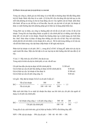 2.3 PHÁN TÊCH LÅÜI NHUÁÛN (LÅÜI ICH) VAÌ CHI PHÊ

Trong caïc cäng ty, âaïnh giaï caïc khaí nàng vaì cå häüi âáöìu tæ thæåìng âæåüc bàõt âáöu bàòng phán
têch kyî thuáût. Bæåïc tiãúp theo laì so saïnh tyí lãû thu häöi väún cuía doìng tiãön dæû tênh taûo ra cuía
mäùi mäüt phæång aïn trong caí chu kyì hoaût âäüng cuía noï. Caïc nghiãn cæïu kyî thuáût phaíi âæåüc
tiãún haình âãø taûo ra caïc dæî liãûu cå såí ban âáöu. Sau âoï, caïc dæû tênh vãö chi phê, låüi nhuáûn seî
âæåüc so saïnh thæåìng dæûa trãn phæång phaïp giaï trë hiãûn taûi sæí duûng pheïpì kháúu hao.

Trong lénh væûc tæ nhán, caïc cäng ty thæåìng phaíi chi traí táút caí chi phê vaì thu vãö táút caí låüi
nhuáûn. Trong khi caïc hoaût âäüng thuäüc sæû quaín lyï cuía chênh phuí laûi coï nhæîng caïch tiãúp cáûn
khaïc âäúi våïi chi phê vaì låüi nhuáûn. Doanh thu thæåìng âæåüc taûo ra dæåïi daûng caïc hçnh thæïc
thu thuãú khaïc nhau vaì âæåüc sæí duûng theo nhæîng yãu cáöu cuía xaî häüi. Hay noïi caïch khaïc,
chênh phuí thç chi traí nhiãöu vaì låüi nhuáûn ráút êt, nãúu coï. Âoï laì mäüt trong nhæîng cå såí cuía caïc
váún âãö khoï khàn trong viãûc âaût âæåüc cháúp thuáûn vãö âãö nghë mäüt dæû aïn.

Phán têch låüi nhuáûn vaì chi phê ( B/C ) , trong âoï tyí säú B/C sæí duûng âãø phán têch caïc dæû aïn
caûnh tranh láùn nhau. Mäüt cáu hoíi âàût ra laì caïc loaûi dæû aïn aính hæåíng nhæ thãú naìo âãún tyí säú
naìy.

Vê duû 2.1 Haîy tênh caïc chè säú B/C cho dæû aïn sau
Trong mäüt tåì trçnh cuía dæû aïn chênh phuí, coï caïc váún âãö sau:

Chi phê ban âáöu cho dæû aïn âæåüc traí båíi chênh phuí laì                     $ 100 mil.
Giaï trë hiãûn taûi cuía chi phê baío dæåîng seî âæåüc traí båíi chênh phuí laì        $ 40 mil.
Giaï trë hiãûn taûi cuía låüi nhuáûn seî thu âæåüc laì                                 $ 300 mil.
Giaï trë hiãûn taûi cuía chi phê cäng cäüng laì                                        $ 60 mil.

Låìi giaíi : Haîy âàût låüi nhuáûn åí tæí säú vaì chi phê åí máùu säú :

           Táút caí låüi nhuáûn                    300                        300
B/C =                                    =                           =                   = 1.5
           Táút caí chi phê                    100 + 40 + 60                  200

Mäüt caïch tênh khaïc laì so saïnh låüi nhuáûn thu âæåüc sau khi tênh caïc chi phê cuía ngæåìi sæí
duûng vaì chi phê cuía chênh phuí.


         ( låüi nhuáûn cäng cäüng ) - ( chi phê cäng cäüng )                  300 - 60        240
B/C =                                                                     =               =         = 1.7
                       Chi phê cuía chênh phuí                                100 + 40        140

Trong táút caí caïc caïch tênh trãn, giaï trë hiãûn taûi thuáön ( NPV) váùn khäng thay âäøi :

NPV = PW cuía låüi nhuáûn - PW cuía chi phê = 300 - 60 - 40 -100 = 100.



                                                         4
 