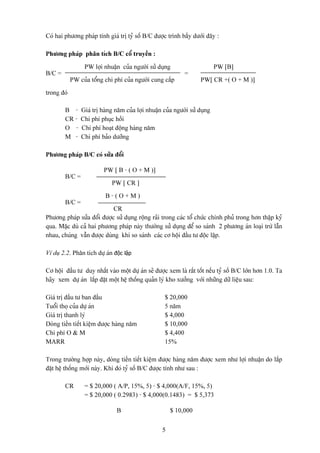 Coï hai phæång phaïp tênh giaï trë tyí säú B/C âæåüc trçnh báöy dæåïi âáy :

Phæång phaïp phán têch B/C cäø truyãön :

                 PW låüi nhuáûn cuía ngæåìi sæí duûng                       PW [B]
B/C =                                                        =
            PW cuía täøng chi phê cuía ngæåìi cung cáúp             PW[ CR +( O + M )]

trong âoï

        B -     Giaï trë haìng nàm cuía låüi nhuáûn cuía ngæåìi sæí duûng
        CR -    Chi phê phuûc häöi
        O -     Chi phê hoaût âäüng haìng nàm
        M -     Chi phê baío dæåîng

Phæång phaïp B/C coï sæía âäøi

                          PW [ B - ( O + M )]
        B/C =
                             PW [ CR ]

                          B-(O+M)
        B/C =
                            CR
Phæång phaïp sæía âäøi âæåüc sæí duûng räüng raîi trong caïc täø chæïc chênh phuí trong hån tháûp kyí
qua. Màûc duì caí hai phæång phaïp naìy thæåìng sæí duûng âãø so saïnh 2 phæång aïn loaûi træì láùn
nhau, chuïng váùn âæåüc duìng khi so saïnh caïc cå häüi âáöu tæ âäüc láûp.

Vê duû 2.2. Phán têch dæû aïn độc lập

Cå häüi âáöu tæ duy nháút vaìo mäüt dæû aïn seî âæåüc xem laì ráút täút nãúu tyí säú B/C låïn hån 1.0. Ta
haîy xem dæû aïn làõp âàût mäüt hãû thäúng quaín lyï kho xæåíng våïi nhæîng dæî liãûu sau:

Giaï trë âáöu tæ ban âáöu                            $ 20,000
Tuäøi thoü cuía dæû aïn                              5 nàm
Giaï trë thanh lyï                                   $ 4,000
Doìng tiãön tiãút kiãûm âæåüc haìng nàm              $ 10,000
Chi phê O & M                                        $ 4,400
MARR                                                 15%

Trong træåìng håüp naìy, doìng tiãön tiãút kiãûm âæåüc haìng nàm âæåüc xem nhæ låüi nhuáûn do làõp
âàût hãû thäúng måïi naìy. Khi âoï tyí säú B/C âæåüc tênh nhæ sau :

        CR       = $ 20,000 ( A/P, 15%, 5) - $ 4,000(A/F, 15%, 5)
                 = $ 20,000 ( 0.2983) - $ 4,000(0.1483) = $ 5,373

                               B                       $ 10,000


                                                   5
 