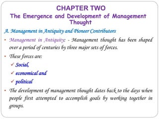 CHAPTER TWO
The Emergence and Development of Management
Thought
A. Management in Antiquity and Pioneer Contributors
• Management in Antiquity: - Management thought has been shaped
over a period of centuries by three major sets of forces.
• These forces are:
 Social,
 economical and
 political
• The development of management thought dates back to the days when
people first attempted to accomplish goals by working together in
groups.
 