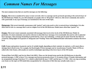 2.11
Common Names For Messages
The most common terms that are used for messages are the following:
Packet: This term is considered by many to most correctly refer to a message sent by protocols operating at the network layer of
the OSI Reference Model. So, you will commonly see people refer to “IP packets”. However, this term is commonly also used to
refer generically to any type of message, as I mentioned at the start of this topic.
Datagram: This term is basically synonymous with “packet” and is also used to refer to network layer technologies. It is also
often used to refer to a message that is sent at a higher level of the OSI Reference Model (more often than “packet” is).
Frame: This term is most commonly associated with messages that travel at low levels of the OSI Reference Model. In
particular, it is most commonly seen used in reference to data link layer messages. It is occasionally also used to refer to physical
layer messages, when message formatting is performed by a layer one technology. A frame gets its name from the fact that it is
created by taking higher-level packets or datagrams and “framing” them with additional header information needed at the lower
level.
Cell: Frames and packets, in general, can be of variable length, depending on their contents; in contrast, a cell is most often a
message that is fixed in size. For example, the fixed-length, 53-byte messages sent in Asynchronous Transfer Mode (ATM) are
called cells. Like frames, cells usually are used by technologies operating at the lower layers of the OSI model.
Protocol Data Unit (PDU) and Service Data Unit (SDU): These are the formal terms used in the OSI Reference to describe
protocol messages. A PDU at layer N is a message sent between protocols at layer N. It consists of layer N header information and
an encapsulated message from layer N+1, which is called both the layer N SDU and the layer N+1 PDU. After you stop scratching
your head, see the topic on OSI model data encapsulation for a discussion of this that may actually make sense. J
 