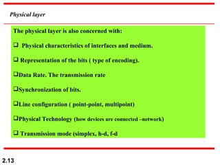 2.13
Physical layer
The physical layer is also concerned with:
 Physical characteristics of interfaces and medium.
 Representation of the bits ( type of encoding).
Data Rate. The transmission rate
Synchronization of bits.
Line configuration ( point-point, multipoint)
Physical Technology (how devices are connected –network)
 Transmission mode (simplex, h-d, f-d
 