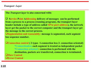 2.22
Transport Layer
The Transport layer is also concerned with:
 Service Point Addressing delivery of messages can be performed
from a process to a process (running program), the transport layer
header include a type of address called SPA( port address), the network
layer get the packet to the correct computer and the transport layer get
the message to the correct process.
Segmentation and reassembly: message is segmented, each segment
has sequence number.
Connection control ( 2 types 1-connection less 2- connection oriented)
Connectionless each segment is treated as independent packet
Connection oriented : connection is performed with the
destination, packets are transferred, connection is terminated.
Flow Control
Error Control
 