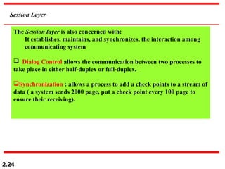 2.24
Session Layer
The Session layer is also concerned with:
It establishes, maintains, and synchronizes, the interaction among
communicating system
 Dialog Control allows the communication between two processes to
take place in either half-duplex or full-duplex.
Synchronization : allows a process to add a check points to a stream of
data ( a system sends 2000 page, put a check point every 100 page to
ensure their receiving).
 
