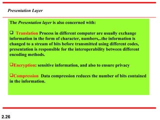 2.26
Presentation Layer
The Presentation layer is also concerned with:
 Translation Process in different computer are usually exchange
information in the form of character, numbers,..the information is
changed to a stream of bits before transmitted using different codes,
presentation is responsible for the interoperability between different
encoding methods.
Encryption: sensitive information, and also to ensure privacy
Compression Data compression reduces the number of bits contained
in the information.
 
