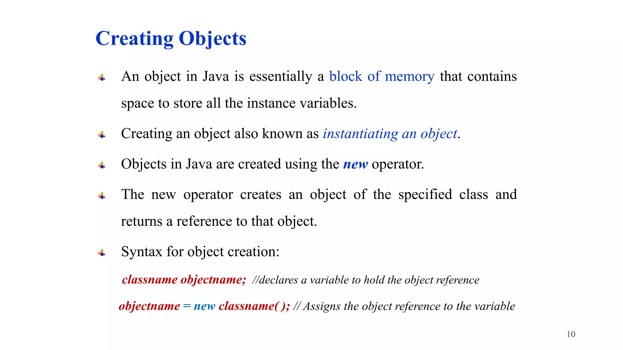 Creating Objects
An object in Java is essentially a block of memory that contains
space to store all the instance variables.
Creating an object also known as instantiating an object.
Objects in Java are created using the new operator.
The new operator creates an object of the specified class and
returns a reference to that object.
Syntax for object creation:
classname objectname; //declares a variable to hold the object reference
objectname = new classname( ); // Assigns the object reference to the variable
10
 