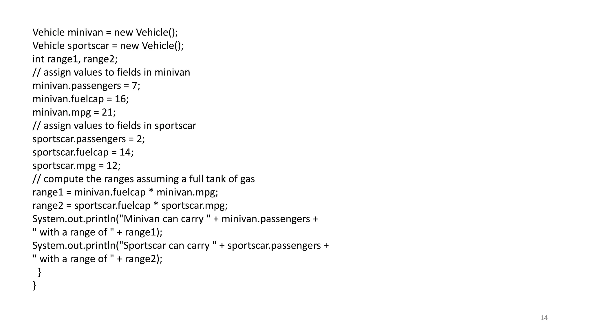 14
Vehicle minivan = new Vehicle();
Vehicle sportscar = new Vehicle();
int range1, range2;
// assign values to fields in minivan
minivan.passengers = 7;
minivan.fuelcap = 16;
minivan.mpg = 21;
// assign values to fields in sportscar
sportscar.passengers = 2;
sportscar.fuelcap = 14;
sportscar.mpg = 12;
// compute the ranges assuming a full tank of gas
range1 = minivan.fuelcap * minivan.mpg;
range2 = sportscar.fuelcap * sportscar.mpg;
System.out.println("Minivan can carry " + minivan.passengers +
" with a range of " + range1);
System.out.println("Sportscar can carry " + sportscar.passengers +
" with a range of " + range2);
}
}
 