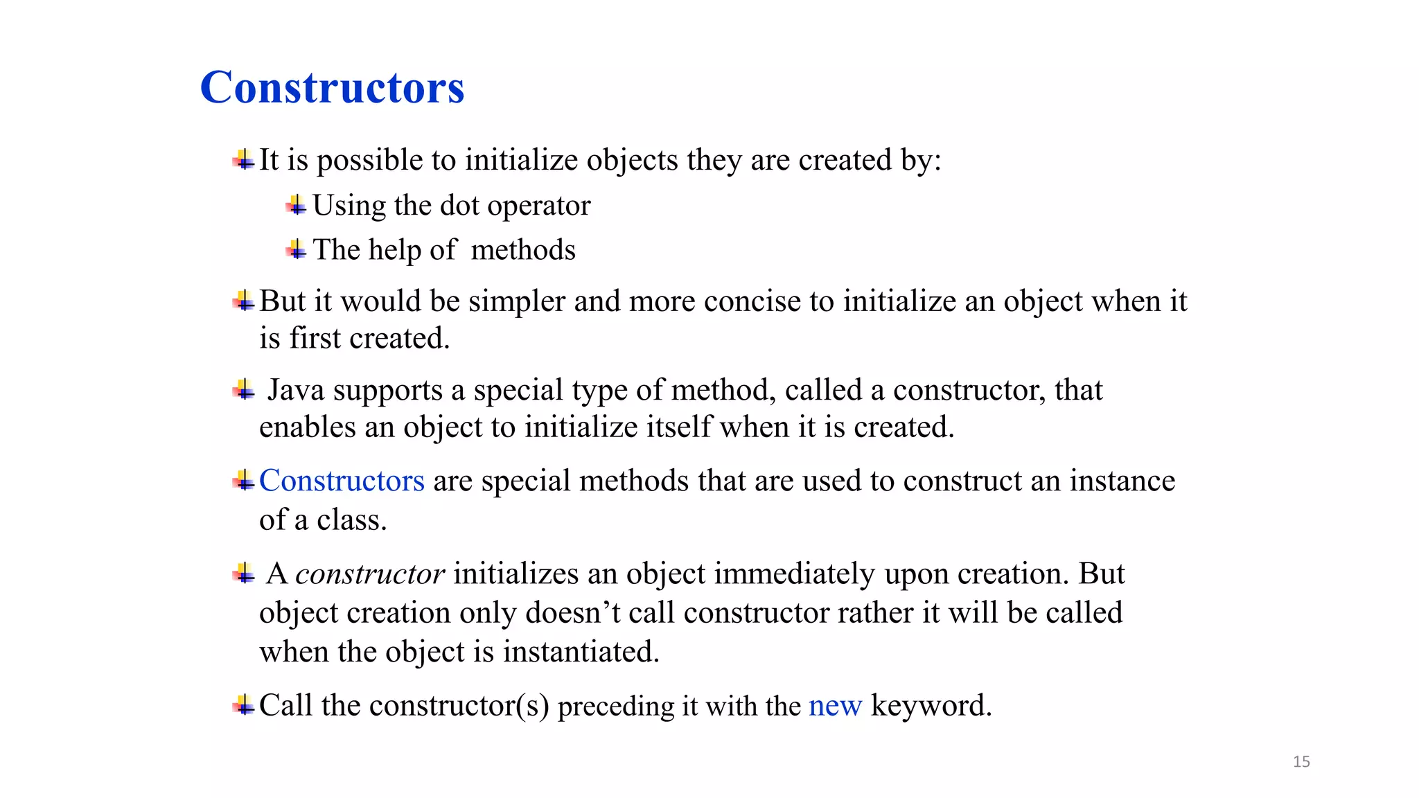 Constructors
It is possible to initialize objects they are created by:
Using the dot operator
The help of methods
But it would be simpler and more concise to initialize an object when it
is first created.
Java supports a special type of method, called a constructor, that
enables an object to initialize itself when it is created.
Constructors are special methods that are used to construct an instance
of a class.
A constructor initializes an object immediately upon creation. But
object creation only doesn’t call constructor rather it will be called
when the object is instantiated.
Call the constructor(s) preceding it with the new keyword.
15
 
