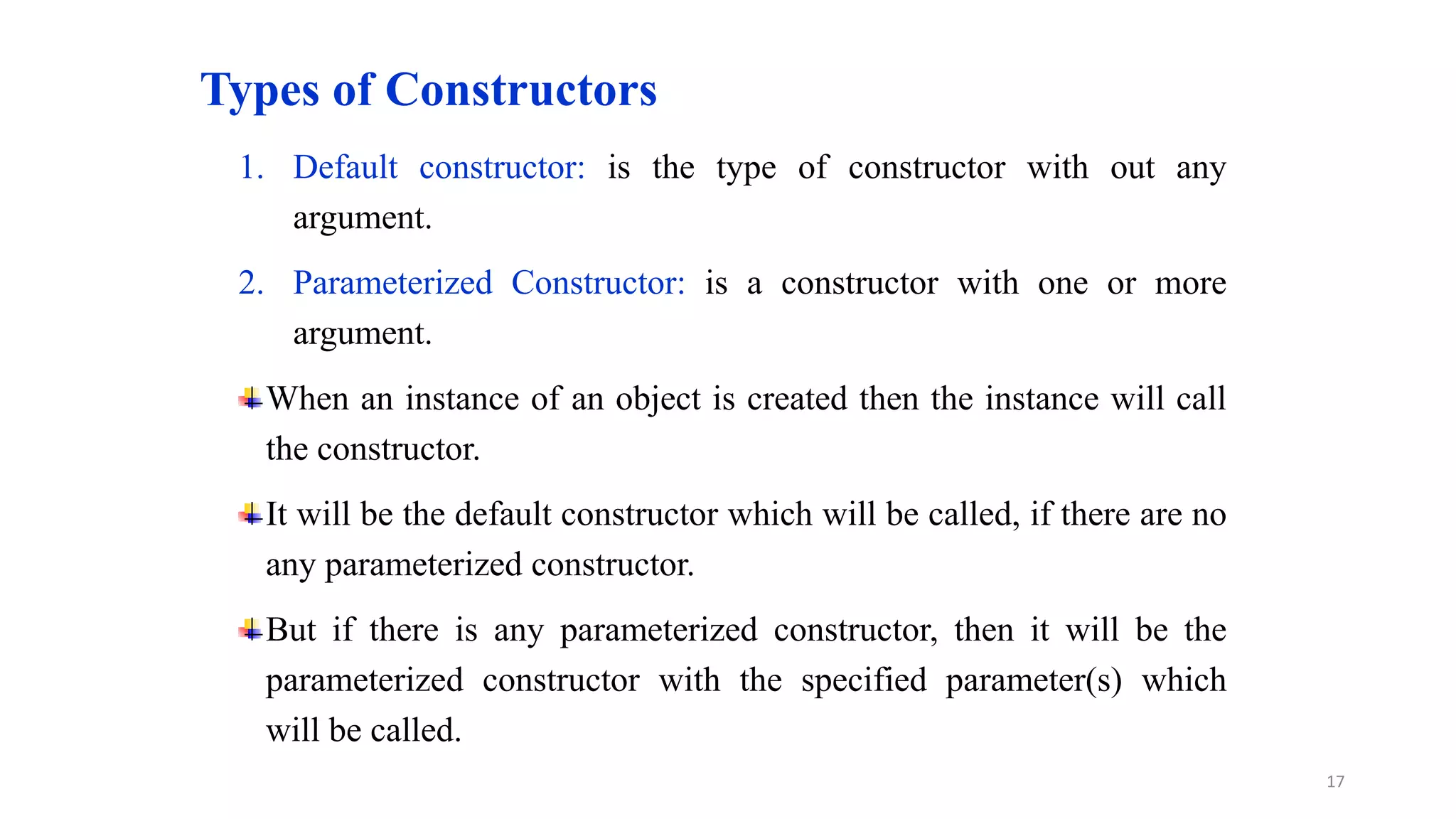 Types of Constructors
1. Default constructor: is the type of constructor with out any
argument.
2. Parameterized Constructor: is a constructor with one or more
argument.
When an instance of an object is created then the instance will call
the constructor.
It will be the default constructor which will be called, if there are no
any parameterized constructor.
But if there is any parameterized constructor, then it will be the
parameterized constructor with the specified parameter(s) which
will be called.
17
 