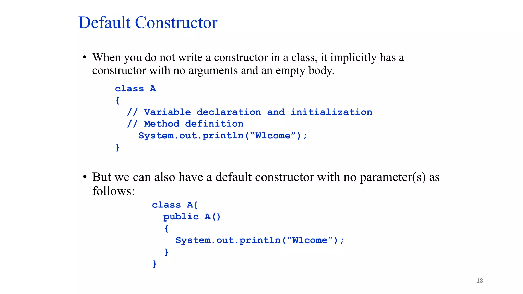 Default Constructor
• When you do not write a constructor in a class, it implicitly has a
constructor with no arguments and an empty body.
• But we can also have a default constructor with no parameter(s) as
follows:
class A
{
// Variable declaration and initialization
// Method definition
System.out.println(“Wlcome”);
}
class A{
public A()
{
System.out.println(“Wlcome”);
}
}
18
 
