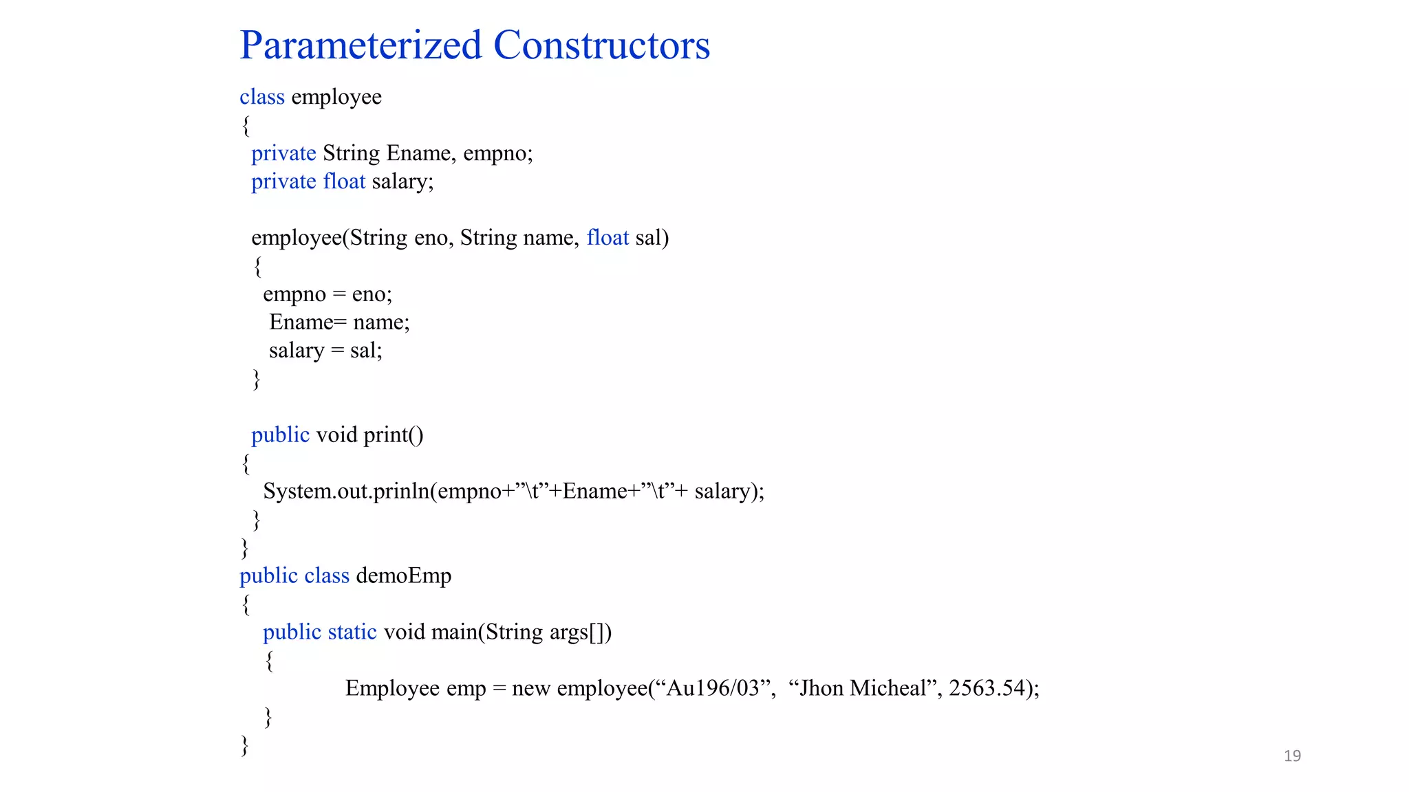Parameterized Constructors
class employee
{
private String Ename, empno;
private float salary;
employee(String eno, String name, float sal)
{
empno = eno;
Ename= name;
salary = sal;
}
public void print()
{
System.out.prinln(empno+”t”+Ename+”t”+ salary);
}
}
public class demoEmp
{
public static void main(String args[])
{
Employee emp = new employee(“Au196/03”, “Jhon Micheal”, 2563.54);
}
} 19
 