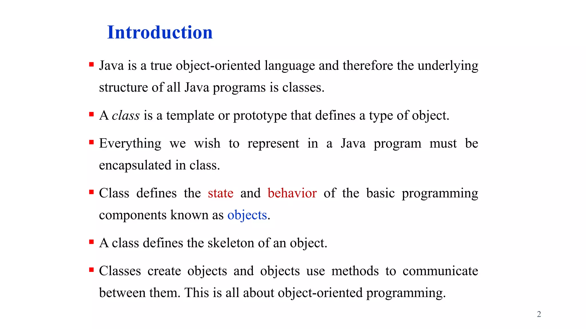 Introduction
 Java is a true object-oriented language and therefore the underlying
structure of all Java programs is classes.
 A class is a template or prototype that defines a type of object.
 Everything we wish to represent in a Java program must be
encapsulated in class.
 Class defines the state and behavior of the basic programming
components known as objects.
 A class defines the skeleton of an object.
 Classes create objects and objects use methods to communicate
between them. This is all about object-oriented programming.
2
 