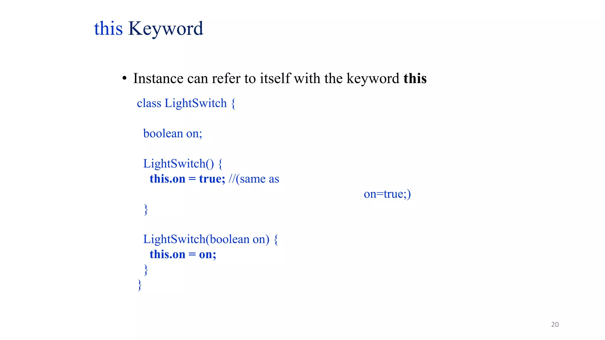 this Keyword
• Instance can refer to itself with the keyword this
class LightSwitch {
boolean on;
LightSwitch() {
this.on = true; //(same as
on=true;)
}
LightSwitch(boolean on) {
this.on = on;
}
}
20
 