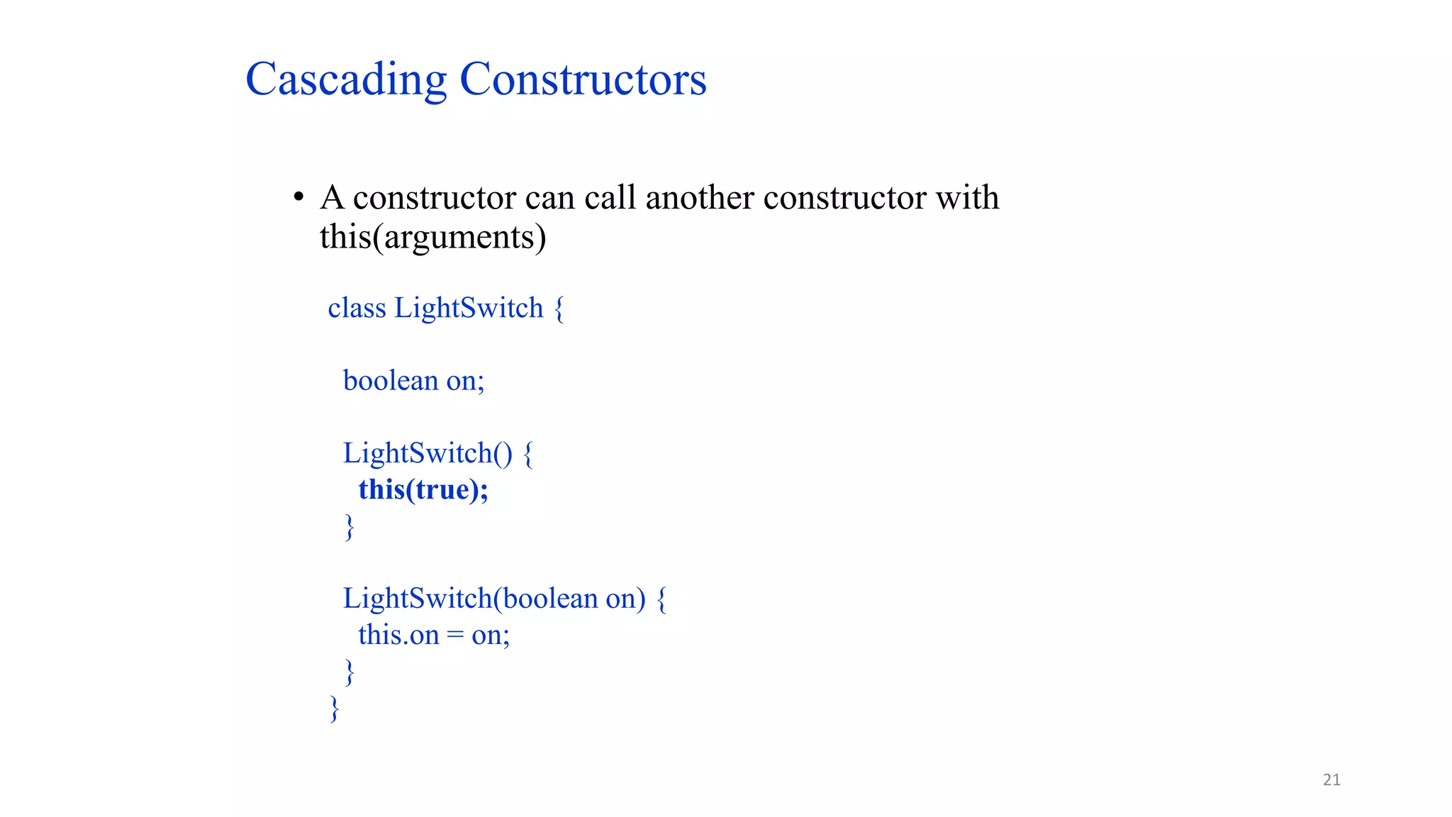 Cascading Constructors
• A constructor can call another constructor with
this(arguments)
class LightSwitch {
boolean on;
LightSwitch() {
this(true);
}
LightSwitch(boolean on) {
this.on = on;
}
}
21
 